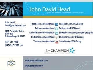 John Head
                                 Facebook.com/johndhead     Facebook.com/PSCGroup
jhead@psclistens.com
                                     Twitter.com/johnhead   Twitter.com/PSCGroup
1051 Perimeter Drive
Suite 500                       LinkedIN.com/in/johndhead   Linkedin.com/company/psc-group-llc
Schaumburg, IL 60173             Slideshare.com/johnhead    Slideshare.com/PSCGroup

(847) 517-7200                     Youtube.com/johnhead     Youtube.com/PSCGroup
(847) 517-7600 fax




                            www.johndavidhead.com

                            www.pscgroup.com
   © 2013 IBM Corporation
 