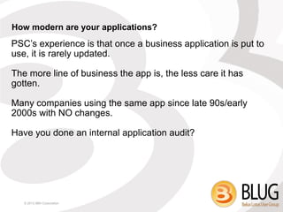 How modern are your applications?
PSC’s experience is that once a business application is put to
use, it is rarely updated.

The more line of business the app is, the less care it has
gotten.

Many companies using the same app since late 90s/early
2000s with NO changes.

Have you done an internal application audit?




   © 2013 IBM Corporation
 