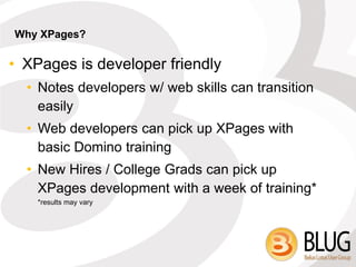 Why XPages?

• XPages is developer friendly
  • Notes developers w/ web skills can transition
    easily
  • Web developers can pick up XPages with
    basic Domino training
  • New Hires / College Grads can pick up
    XPages development with a week of training*
    *results may vary
 