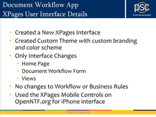 Document Workflow App
XPages User Interface Details

  • Created a New XPages Interface
  • Created Custom Theme with custom branding
    and color scheme
  • Only Interface Changes
    • Home Page
    • Document Workflow Form
    • Views
  • No changes to Workflow or Business Rules
  • Used the XPages Mobile Controls on
    OpenNTF.org for iPhone interface
 