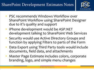 SharePoint Development Estimates Notes

  • PSC recommends Windows Workflow over
    SharePoint Workflow using SharePoint Designer
    due to it’s quality and support
  • iPhone development would be ASP.NET
    development talking to SharePoint Web Services
  • Security would use Active Directory Groups and
    function by applying Filters to parts of the Form
  • Data Export using Third Party tools would include
    documents, field data, and attachments
  • Master Page Estimate includes colors, corporate
    branding, logo, and simple menu changes
 
