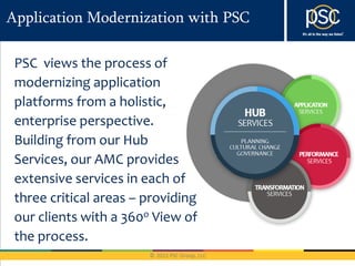 Application Modernization with PSC

 PSC views the process of
 modernizing application
 platforms from a holistic,
 enterprise perspective.
 Building from our Hub
 Services, our AMC provides
 extensive services in each of
 three critical areas – providing
 our clients with a 360o View of
 the process.
 