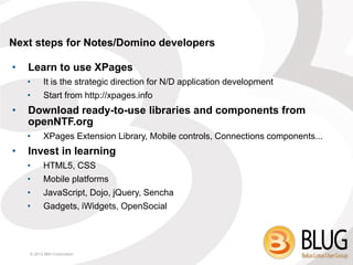 Next steps for Notes/Domino developers

•   Learn to use XPages
    •     It is the strategic direction for N/D application development
    •     Start from http://xpages.info
•   Download ready-to-use libraries and components from
    openNTF.org
    •     XPages Extension Library, Mobile controls, Connections components...
•   Invest in learning
    •     HTML5, CSS
    •     Mobile platforms
    •     JavaScript, Dojo, jQuery, Sencha
    •     Gadgets, iWidgets, OpenSocial




    © 2013 IBM Corporation
 