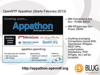 OpenNTF Appathon (Starts Feburary 2013)

                                         IBM Connections App
                                          Dev - Prizes: $5000
                                         IBM XPages App Dev -
                                          Prizes: $5000


                                         Anything leveraging
                                          Connections (social SDK,
                                          OpenSocial, iWidgets,
                                          REST APIs,
                                          customization,
                                          WebSphere, PHP,
                                          XPages, etc.) will be
                                          accepted.



           http://appathon.openntf.org
 