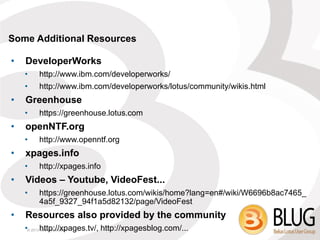 Some Additional Resources

•   DeveloperWorks
    •   http://www.ibm.com/developerworks/
    •   http://www.ibm.com/developerworks/lotus/community/wikis.html
•   Greenhouse
    •   https://greenhouse.lotus.com
•   openNTF.org
    •   http://www.openntf.org
•   xpages.info
    •   http://xpages.info
•   Videos – Youtube, VideoFest...
    •   https://greenhouse.lotus.com/wikis/home?lang=en#/wiki/W6696b8ac7465_
        4a5f_9327_94f1a5d82132/page/VideoFest
•   Resources also provided by the community
    •© 2013 http://xpages.tv/, http://xpagesblog.com/...
            IBM Corporation
 