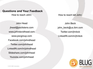 Questions and Your Feedback
          How to reach John:   How to reach tall John:


                  John Head          John Beck
      jhead@psclistens.com     john_beck@us.ibm.com
    www.johndavidhead.com        Twitter.com/jhnbck
         www.pscgroup.com      LinkedIN.com/in/jhnbck
   Facebook.com/johndhead
        Twitter.com/johnhead
   LinkedIN.com/in/johndhead
    Slideshare.com/johnhead
      Youtube.com/johnhead


   © 2013 IBM Corporation
 