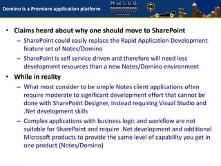 Domino is a Premiere application platform
• Claims heard about why one should move to SharePoint
– SharePoint could easily replace the Rapid Application Development
feature set of Notes/Domino
– SharePoint is self service driven and therefore will need less
development resources than a new Notes/Domino environment
• While in reality
– What most consider to be simple Notes client applications often
require moderate to significant development effort that cannot be
done with SharePoint Designer, instead requiring Visual Studio and
.Net development skills
– Complex applications with business logic and workflow are not
suitable for SharePoint and require .Net development and additional
Microsoft products to provide the same level of capability you get in
one product (Notes/Domino)
 