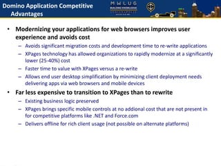 Domino Application Competitive
Advantages
• Modernizing your applications for web browsers improves user
experience and avoids cost
– Avoids significant migration costs and development time to re-write applications
– XPages technology has allowed organizations to rapidly modernize at a significantly
lower (25-40%) cost
– Faster time to value with XPages versus a re-write
– Allows end user desktop simplification by minimizing client deployment needs
delivering apps via web browsers and mobile devices
• Far less expensive to transition to XPages than to rewrite
– Existing business logic preserved
– XPages brings specific mobile controls at no addional cost that are not present in
for competitive platforms like .NET and Force.com
– Delivers offline for rich client usage (not possible on alternate platforms)
 