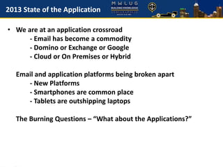 2013 State of the Application
• We are at an application crossroad
- Email has become a commodity
- Domino or Exchange or Google
- Cloud or On Premises or Hybrid
Email and application platforms being broken apart
- New Platforms
- Smartphones are common place
- Tablets are outshipping laptops
The Burning Questions – “What about the Applications?”
 