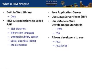 What is IBM XPages?
• Built in Web Library
– Dojo
• IBM customizations to speed
RAD
– SSJS Libraries
– @Function language
– Extension Library toolkit
– Social Business Toolkit
– Mobile toolkit
• Java Application Server
• Uses Java Server Faces (JSF)
• Uses Modern Web
Development Standards
– HTML
– CSS
• Allows developers to use
– Java
– JavaScript
 