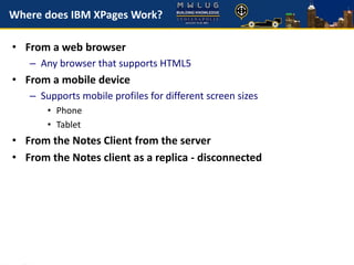 Where does IBM XPages Work?
• From a web browser
– Any browser that supports HTML5
• From a mobile device
– Supports mobile profiles for different screen sizes
• Phone
• Tablet
• From the Notes Client from the server
• From the Notes client as a replica - disconnected
 