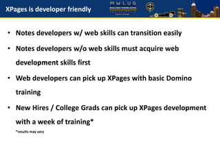 XPages is developer friendly
• Notes developers w/ web skills can transition easily
• Notes developers w/o web skills must acquire web
development skills first
• Web developers can pick up XPages with basic Domino
training
• New Hires / College Grads can pick up XPages development
with a week of training*
*results may vary
 
