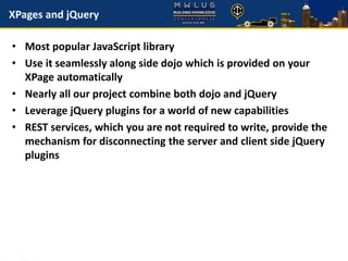 XPages and jQuery
• Most popular JavaScript library
• Use it seamlessly along side dojo which is provided on your
XPage automatically
• Nearly all our project combine both dojo and jQuery
• Leverage jQuery plugins for a world of new capabilities
• REST services, which you are not required to write, provide the
mechanism for disconnecting the server and client side jQuery
plugins
 