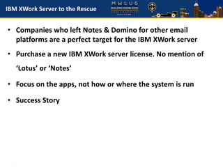 IBM XWork Server to the Rescue
• Companies who left Notes & Domino for other email
platforms are a perfect target for the IBM XWork server
• Purchase a new IBM XWork server license. No mention of
‘Lotus’ or ‘Notes’
• Focus on the apps, not how or where the system is run
• Success Story
 