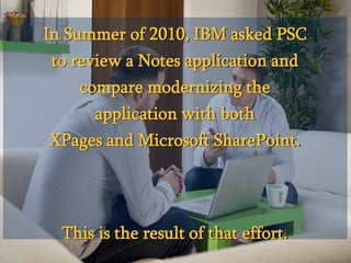 © 2013 PSC Group, LLC
© 2013 IBM Corporation
In Summer of 2010, IBM asked PSC
to review a Notes application and
compare modernizing the
application with both
XPages and Microsoft SharePoint.
This is the result of that effort.
 