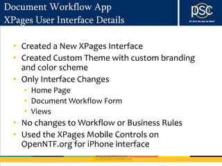 © 2013 PSC Group, LLC
Document Workflow App
XPages User Interface Details
• Created a New XPages Interface
• Created Custom Theme with custom branding
and color scheme
• Only Interface Changes
• Home Page
• Document Workflow Form
• Views
• No changes to Workflow or Business Rules
• Used the XPages Mobile Controls on
OpenNTF.org for iPhone interface
 