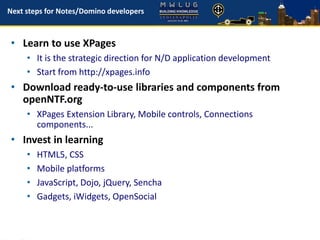 Next steps for Notes/Domino developers
• Learn to use XPages
• It is the strategic direction for N/D application development
• Start from http://xpages.info
• Download ready-to-use libraries and components from
openNTF.org
• XPages Extension Library, Mobile controls, Connections
components...
• Invest in learning
• HTML5, CSS
• Mobile platforms
• JavaScript, Dojo, jQuery, Sencha
• Gadgets, iWidgets, OpenSocial
 