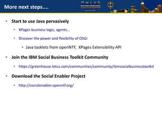 More next steps....
• Start to use Java pervasively
• XPages business logic, agents...
• Discover the power and flexibility of OSGi
• Java tasklets from openNTF, XPages Extensibility API
• Join the IBM Social Business Toolkit Community
• https://greenhouse.lotus.com/communities/community/ibmsocialbusinesstoolkit
• Download the Social Enabler Project
• http://socialenabler.openntf.org/
 