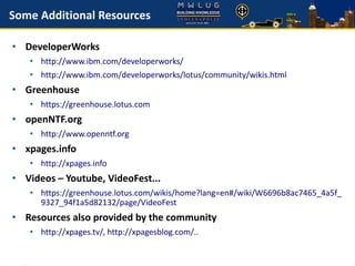 Some Additional Resources
• DeveloperWorks
• http://www.ibm.com/developerworks/
• http://www.ibm.com/developerworks/lotus/community/wikis.html
• Greenhouse
• https://greenhouse.lotus.com
• openNTF.org
• http://www.openntf.org
• xpages.info
• http://xpages.info
• Videos – Youtube, VideoFest...
• https://greenhouse.lotus.com/wikis/home?lang=en#/wiki/W6696b8ac7465_4a5f_
9327_94f1a5d82132/page/VideoFest
• Resources also provided by the community
• http://xpages.tv/, http://xpagesblog.com/..
 
