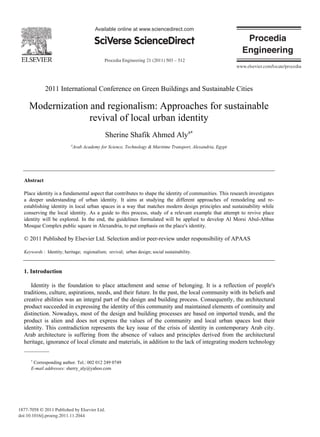 Procedia Engineering 21 (2011) 503 – 512
1877-7058 © 2011 Published by Elsevier Ltd.
doi:10.1016/j.proeng.2011.11.2044
Available online at www.sciencedirect.com
Available online at www.sciencedirect.com
Procedia Engineering 00 (2011) 000–000
Procedia
Engineering
www.elsevier.com/locate/procedia
2011 International Conference on Green Buildings and Sustainable Cities
Modernization and regionalism: Approaches for sustainable
revival of local urban identity
Sherine Shafik Ahmed Alya∗
a
Arab Academy for Science, Technology & Maritime Transport, Alexandria, Egypt
Abstract
Place identity is a fundamental aspect that contributes to shape the identity of communities. This research investigates
a deeper understanding of urban identity. It aims at studying the different approaches of remodeling and re-
establishing identity in local urban spaces in a way that matches modern design principles and sustainability while
conserving the local identity. As a guide to this process, study of a relevant example that attempt to revive place
identity will be explored. In the end, the guidelines formulated will be applied to develop Al Morsi Abul-Abbas
Mosque Complex public square in Alexandria, to put emphasis on the place's identity.
© 2011 Published by Elsevier Ltd. Selection and/or peer-review under responsibility of APAAS
Keywords : Identity; heritage; regionalism; revival; urban design; social sustainability.
1. Introduction
Identity is the foundation to place attachment and sense of belonging. It is a reflection of people's
traditions, culture, aspirations, needs, and their future. In the past, the local community with its beliefs and
creative abilities was an integral part of the design and building process. Consequently, the architectural
product succeeded in expressing the identity of this community and maintained elements of continuity and
distinction. Nowadays, most of the design and building processes are based on imported trends, and the
product is alien and does not express the values of the community and local urban spaces lost their
identity. This contradiction represents the key issue of the crisis of identity in contemporary Arab city.
Arab architecture is suffering from the absence of values and principles derived from the architectural
heritage, ignorance of local climate and materials, in addition to the lack of integrating modern technology
∗
Corresponding author. Tel.: 002 012 249 0749
E-mail addresses: sherry_aly@yahoo.com
 