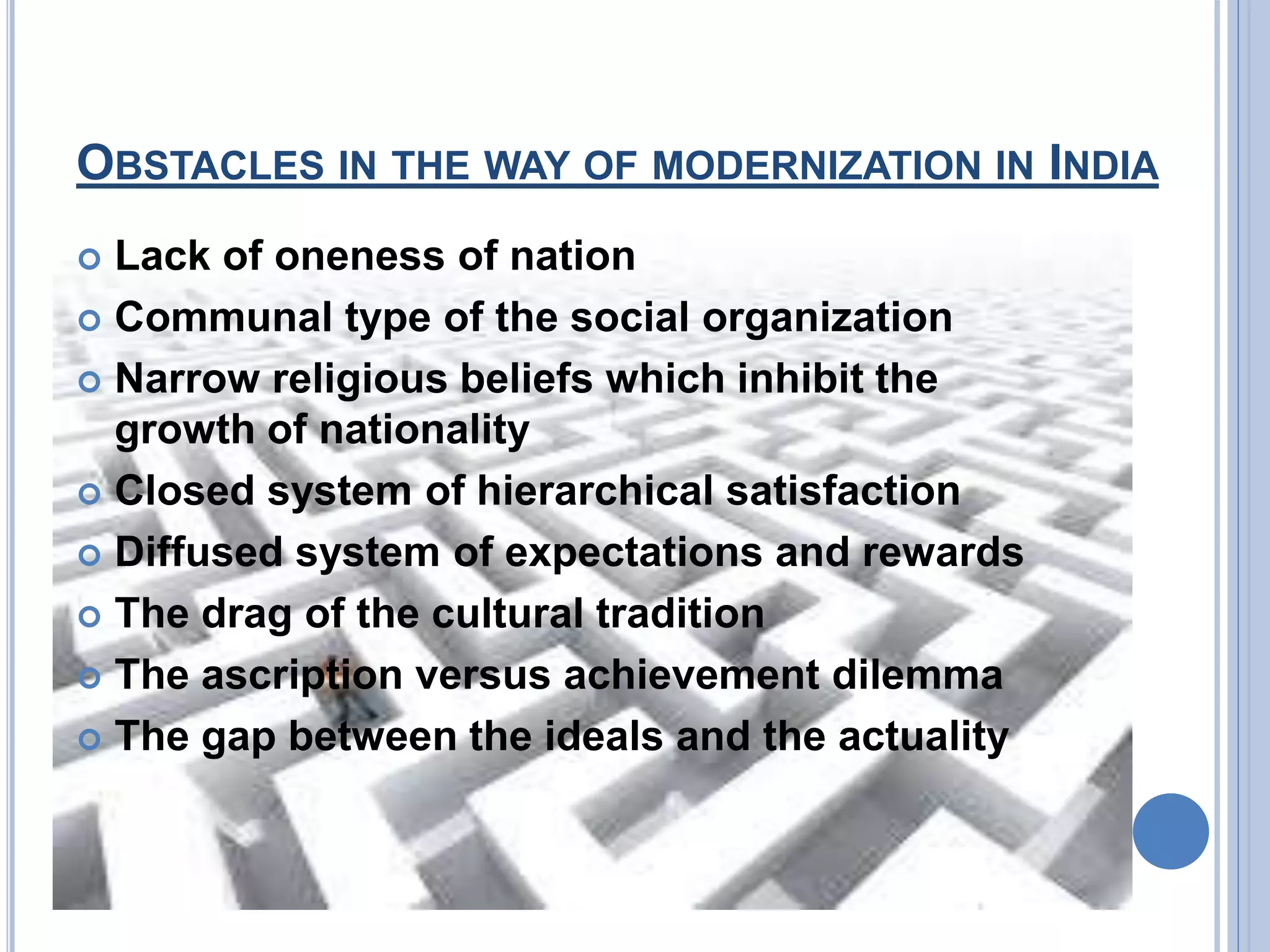 OBSTACLES IN THE WAY OF MODERNIZATION IN INDIA
Lack of oneness of nation
Communal type of the social organization
Narrow religious beliefs which inhibit the
growth of nationality
Closed system of hierarchical satisfaction
Diffused system of expectations and rewards
The drag of the cultural tradition
The ascription versus achievement dilemma
The gap between the ideals and the actuality