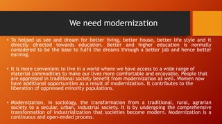 We need modernization
• To helped us see and dream for better living, better house, better life style and it
directly directed towards education. Better and higher education is normally
considered to be the base to fulfil the dreams through a better job and hence better
earning.
• It is more convenient to live in a world where we have access to a wide range of
material commodities to make our lives more comfortable and enjoyable. People that
are oppressed in traditional society benefit from modernization as well. Women now
have additional opportunities as a result of modernization. It contributes to the
liberation of oppressed minority populations.
• Modernization, in sociology, the transformation from a traditional, rural, agrarian
society to a secular, urban, industrial society. It is by undergoing the comprehensive
transformation of industrialization that societies become modern. Modernization is a
continuous and open-ended process.
 