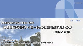 © 2022 NTT DATA Corporation
なぜ貴方のモダナイゼーションは評価されないのか
- 傾向と対策 -
2022年11月21日
株式会社NTTデータ 開発基盤モダナイズ エバンジェリスト 菅原 亮
CloudNative Days Tokyo 2022
Web公開向け資料
 