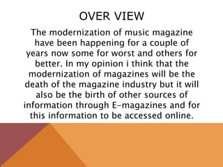 OVER VIEW
The modernization of music magazine
have been happening for a couple of
years now some for worst and others for
better. In my opinion i think that the
modernization of magazines will be the
death of the magazine industry but it will
also be the birth of other sources of
information through E-magazines and for
this information to be accessed online.
 