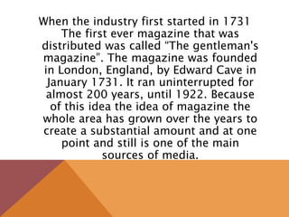 When the industry first started in 1731
The first ever magazine that was
distributed was called “The gentleman's
magazine”. The magazine was founded
in London, England, by Edward Cave in
January 1731. It ran uninterrupted for
almost 200 years, until 1922. Because
of this idea the idea of magazine the
whole area has grown over the years to
create a substantial amount and at one
point and still is one of the main
sources of media.
 