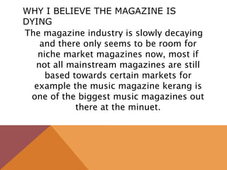 WHY I BELIEVE THE MAGAZINE IS
DYING
The magazine industry is slowly decaying
and there only seems to be room for
niche market magazines now, most if
not all mainstream magazines are still
based towards certain markets for
example the music magazine kerang is
one of the biggest music magazines out
there at the minuet.
 