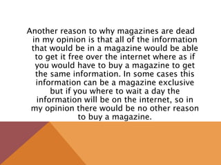 Another reason to why magazines are dead
in my opinion is that all of the information
that would be in a magazine would be able
to get it free over the internet where as if
you would have to buy a magazine to get
the same information. In some cases this
information can be a magazine exclusive
but if you where to wait a day the
information will be on the internet, so in
my opinion there would be no other reason
to buy a magazine.
 