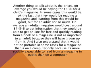 Another thing to talk about is the prices, on
average you would be paying for £3.50 for a
child's magazine. In some cases this would be
ok the fact that they would be reading a
magazine and learning from this would be
good, but for an adult not so much. On
average an adults magazine would cost around
£4-5-6 to get information that they would be
able to get on line for free and quickly reading
from a book or a magazine is not as important
to an adult because they will have grown up
from it. And I also understand that it would
not be portable in some cases for a magazine
that is on a computer only because its more
socially expectable to read from a magazine in
public than on a computer
 