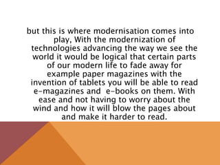 but this is where modernisation comes into
play, With the modernization of
technologies advancing the way we see the
world it would be logical that certain parts
of our modern life to fade away for
example paper magazines with the
invention of tablets you will be able to read
e-magazines and e-books on them. With
ease and not having to worry about the
wind and how it will blow the pages about
and make it harder to read.
 