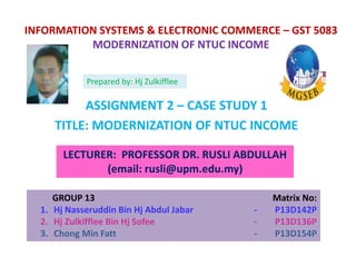 INFORMATION SYSTEMS & ELECTRONIC COMMERCE – GST 5083
MODERNIZATION OF NTUC INCOME
ASSIGNMENT 2 – CASE STUDY 1
TITLE: MODERNIZATION OF NTUC INCOME
LECTURER: PROFESSOR DR. RUSLI ABDULLAH
(email: rusli@upm.edu.my)
GROUP 13 Matrix No:
1. Hj Nasseruddin Bin Hj Abdul Jabar - P13D142P
2. Hj Zulkifflee Bin Hj Sofee - P13D136P
3. Chong Min Fatt - P13D154P
Prepared by: Hj Zulkifflee
 