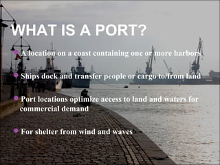 WHAT IS A PORT?
A location on a coast containing one or more harbors
Ships dock and transfer people or cargo to/from land
Port locations optimize access to land and waters for
commercial demand
For shelter from wind and waves
 