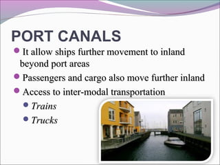 PORT CANALS
It allow ships further movement to inlandIt allow ships further movement to inland
beyond port areasbeyond port areas
Passengers and cargo also move further inlandPassengers and cargo also move further inland
Access to inter-modal transportationAccess to inter-modal transportation
TrainsTrains
TrucksTrucks
 