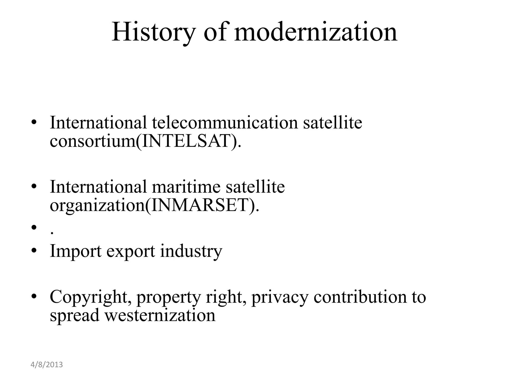 History of modernization


• International telecommunication satellite
  consortium(INTELSAT).

• International maritime satellite
  organization(INMARSET).
• .
• Import export industry

• Copyright, property right, privacy contribution to
  spread westernization

4/8/2013
 