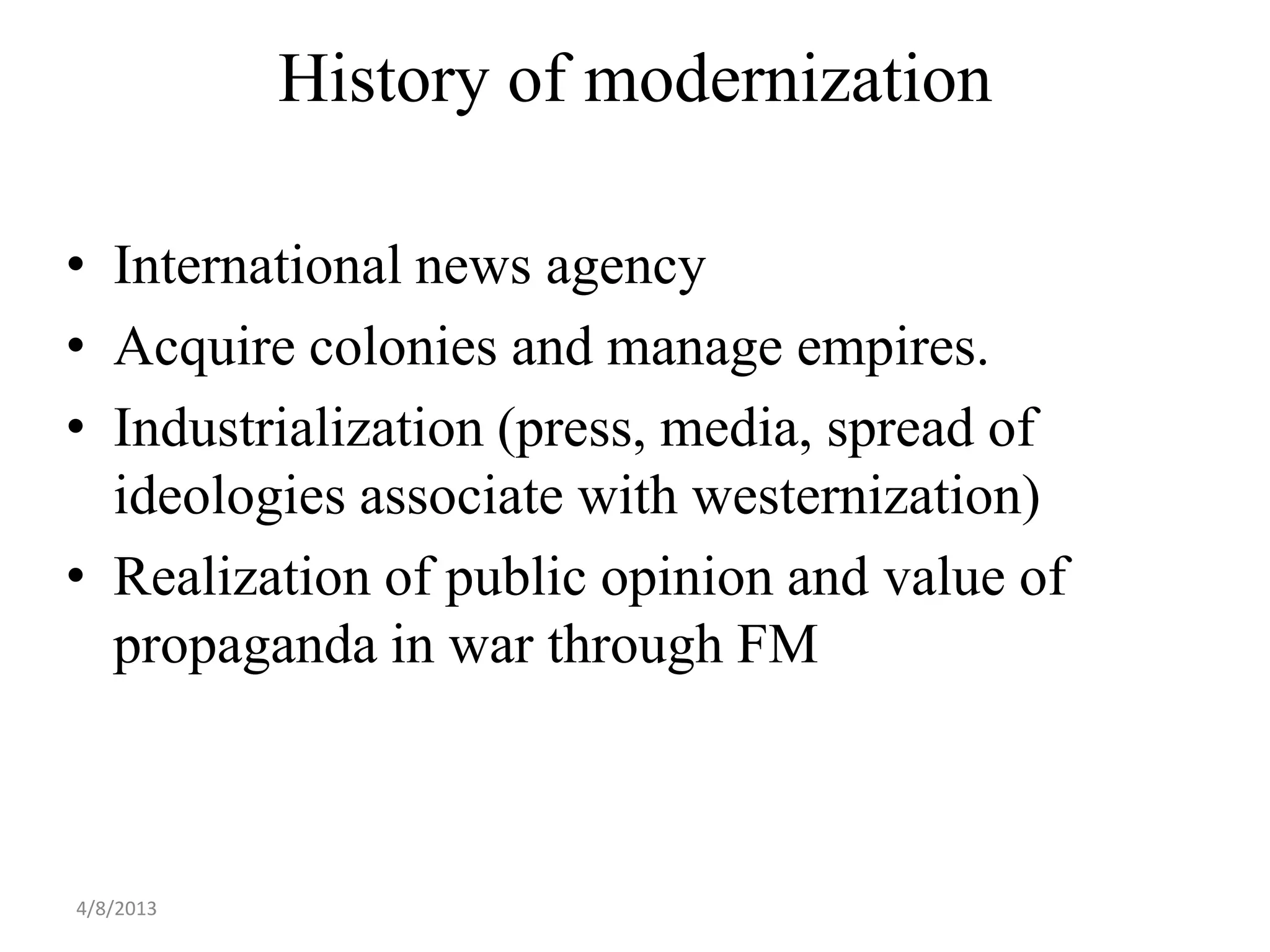 History of modernization

• International news agency
• Acquire colonies and manage empires.
• Industrialization (press, media, spread of
  ideologies associate with westernization)
• Realization of public opinion and value of
  propaganda in war through FM



4/8/2013
 