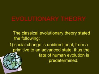 EVOLUTIONARY THEORY
The classical evolutionary theory stated
the following: 
1) social change is unidirectional, from a
primitive to an advanced state, thus the
fate of human evolution is
predetermined. 
 