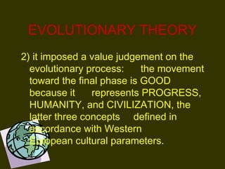 EVOLUTIONARY THEORY
2) it imposed a value judgement on the
evolutionary process: the movement
toward the final phase is GOOD
because it represents PROGRESS,
HUMANITY, and CIVILIZATION, the
latter three concepts defined in
accordance with Western
European cultural parameters. 
 