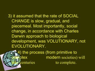 3) it assumed that the rate of SOCIAL
CHANGE is slow, gradual, and
piecemeal. Most importantly, social
change, in accordance with Charles
Darwin approach to biological
development, was VOLUTIONARY, not
EVOLUTIONARY.
4) the process (from primitive to
complex modern societies) will
take centuries to complete.
 