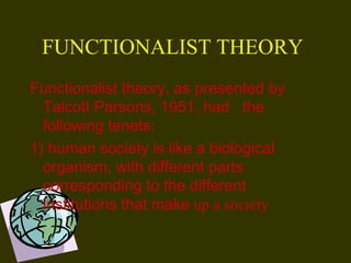 FUNCTIONALIST THEORY
Functionalist theory, as presented by
Talcott Parsons, 1951, had the
following tenets: 
1) human society is like a biological
organism, with different parts
corresponding to the different
institutions that make up a society
 