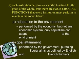 a) adaptation to the environment
– performed by the economy, but not any
economic system, only capitalism can
adapt to the
environment 
b) goal attainment
– performed by the government, pursuing
liberal aims as defined by English
and French thinkers.
2) each institution performs a specific function for the
good of the whole, thus there are FOUR CRUCIAL
FUNCTIONS that every institution must perform to
maintain the social fabric:
 