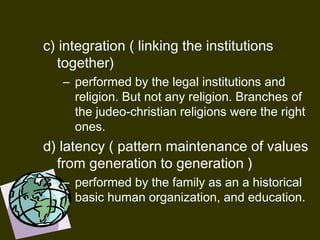 c) integration ( linking the institutions
together)
– performed by the legal institutions and
religion. But not any religion. Branches of
the judeo-christian religions were the right
ones. 
d) latency ( pattern maintenance of values
from generation to generation )
– performed by the family as an a historical
basic human organization, and education.
 