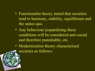 • Functionalist theory stated that societies
tend to harmony, stability, equilibrium and
the status quo.
• Any behaviour jeopardizing these
conditions will be considered anti-social
and therefore punishable, etc.
• Modernization theory characterised
societies as follows:
 