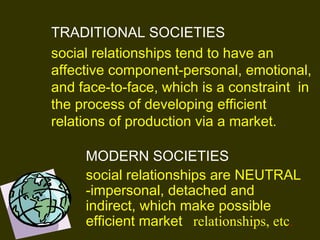 TRADITIONAL SOCIETIES
social relationships tend to have an
affective component-personal, emotional,
and face-to-face, which is a constraint in
the process of developing efficient
relations of production via a market. 
MODERN SOCIETIES
social relationships are NEUTRAL
-impersonal, detached and
indirect, which make possible
efficient market relationships, etc.
 