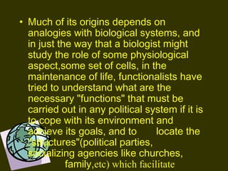 • Much of its origins depends on
analogies with biological systems, and
in just the way that a biologist might
study the role of some physiological
aspect,some set of cells, in the
maintenance of life, functionalists have
tried to understand what are the
necessary "functions" that must be
carried out in any political system if it is
to cope with its environment and
achieve its goals, and to locate the
"structures"(political parties,
socializing agencies like churches,
family,etc) which facilitate
 