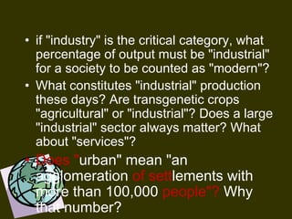 • if "industry" is the critical category, what
percentage of output must be "industrial"
for a society to be counted as "modern"?
• What constitutes "industrial" production
these days? Are transgenetic crops
"agricultural" or "industrial"? Does a large
"industrial" sector always matter? What
about "services"?
• Does "urban" mean "an
agglomeration of settlements with
more than 100,000 people"? Why
that number?
 