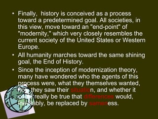 • Finally, history is conceived as a process
toward a predetermined goal. All societies, in
this view, move toward an "end-point" of
"modernity," which very closely resembles the
current society of the United States or Western
Europe.
• All humanity marches toward the same shining
goal, the End of History.
• Since the inception of modernization theory,
many have wondered who the agents of this
process were, what they themselves wanted,
how they saw their situation, and whether it
could really be true that differences would,
inevitably, be replaced by sameness.
 