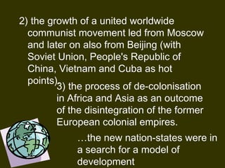 2) the growth of a united worldwide
communist movement led from Moscow
and later on also from Beijing (with
Soviet Union, People's Republic of
China, Vietnam and Cuba as hot
points). 
3) the process of de-colonisation
in Africa and Asia as an outcome
of the disintegration of the former
European colonial empires.
…the new nation-states were in
a search for a model of
development
 